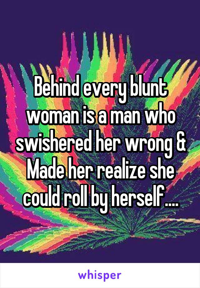 Behind every blunt woman is a man who swishered her wrong & Made her realize she could roll by herself....
