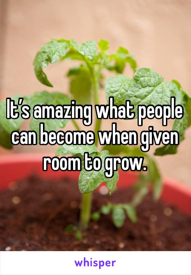 It’s amazing what people can become when given room to grow.