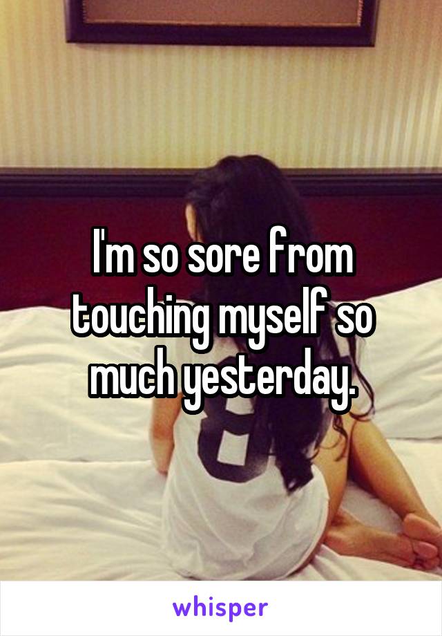 I'm so sore from touching myself so much yesterday.