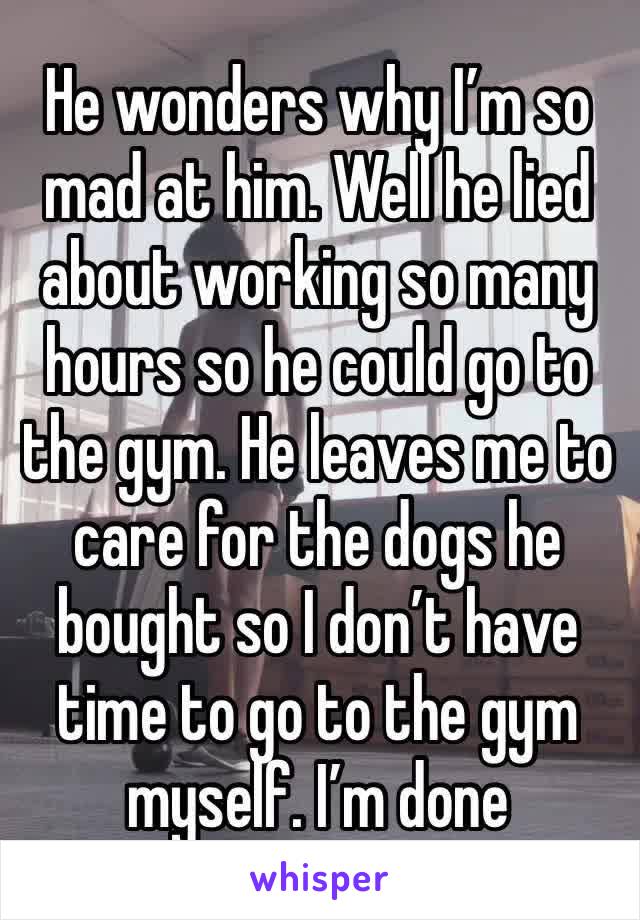 He wonders why I’m so mad at him. Well he lied about working so many hours so he could go to the gym. He leaves me to care for the dogs he bought so I don’t have time to go to the gym myself. I’m done