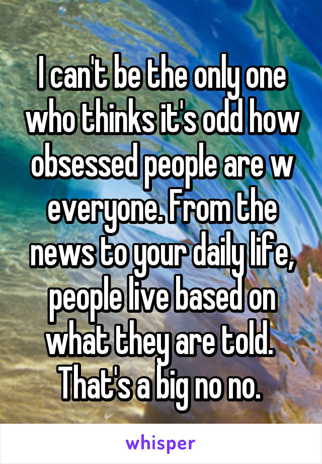 I can't be the only one who thinks it's odd how obsessed people are w everyone. From the news to your daily life, people live based on what they are told. 
That's a big no no. 