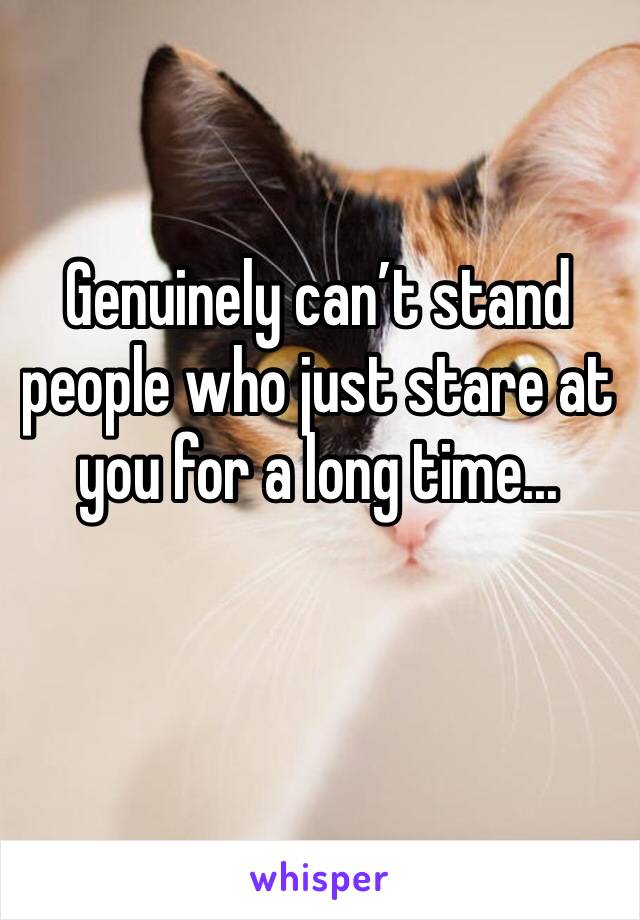 Genuinely can’t stand people who just stare at you for a long time...