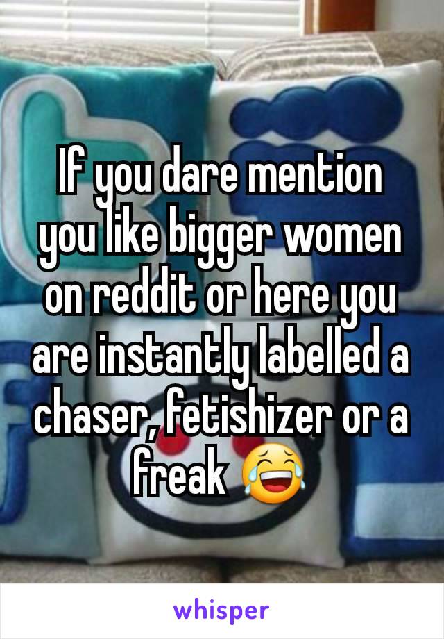 If you dare mention you like bigger women on reddit or here you are instantly labelled a chaser, fetishizer or a freak 😂