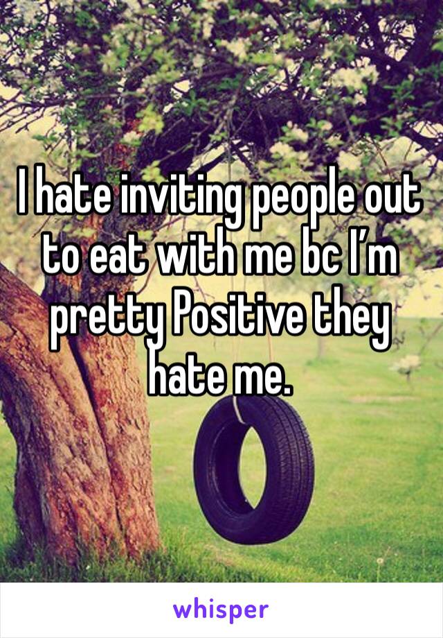 I hate inviting people out to eat with me bc I’m pretty Positive they hate me.
