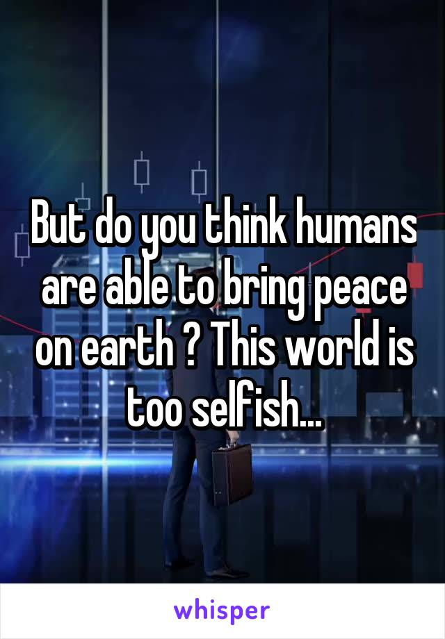 But do you think humans are able to bring peace on earth ? This world is too selfish...