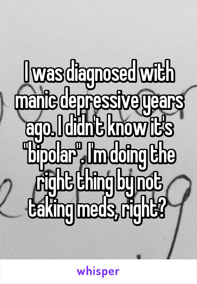 I was diagnosed with manic depressive years ago. I didn't know it's "bipolar". I'm doing the right thing by not taking meds, right? 