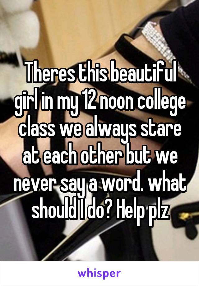 Theres this beautiful girl in my 12 noon college class we always stare at each other but we never say a word. what should I do? Help plz