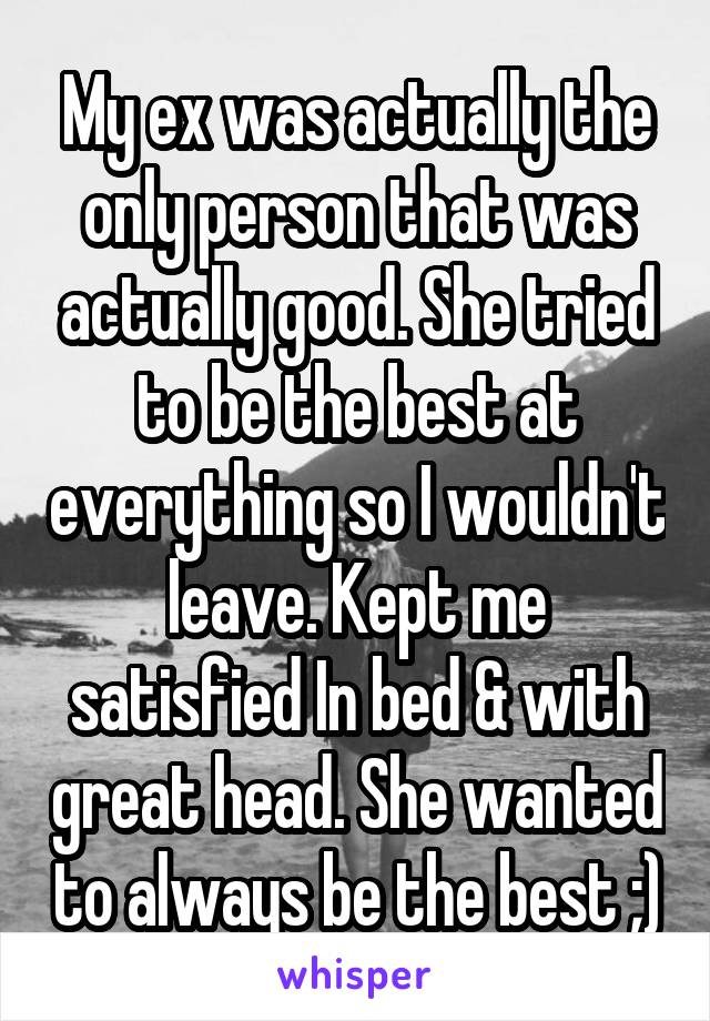 My ex was actually the only person that was actually good. She tried to be the best at everything so I wouldn't leave. Kept me satisfied In bed & with great head. She wanted to always be the best ;)