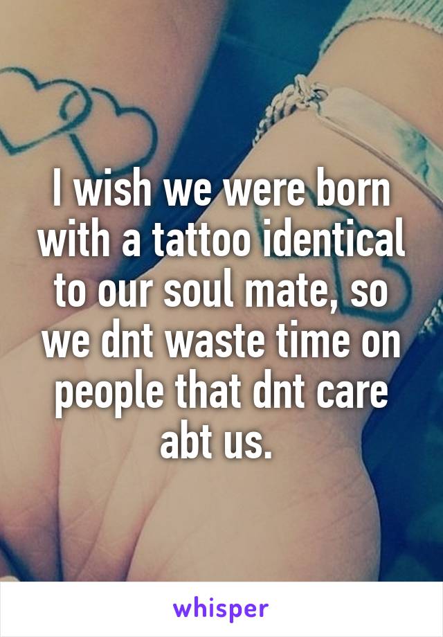 I wish we were born with a tattoo identical to our soul mate, so we dnt waste time on people that dnt care abt us. 