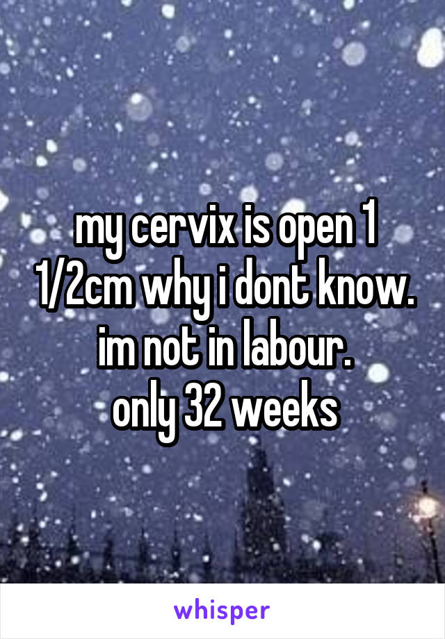my cervix is open 1 1/2cm why i dont know. im not in labour.
only 32 weeks