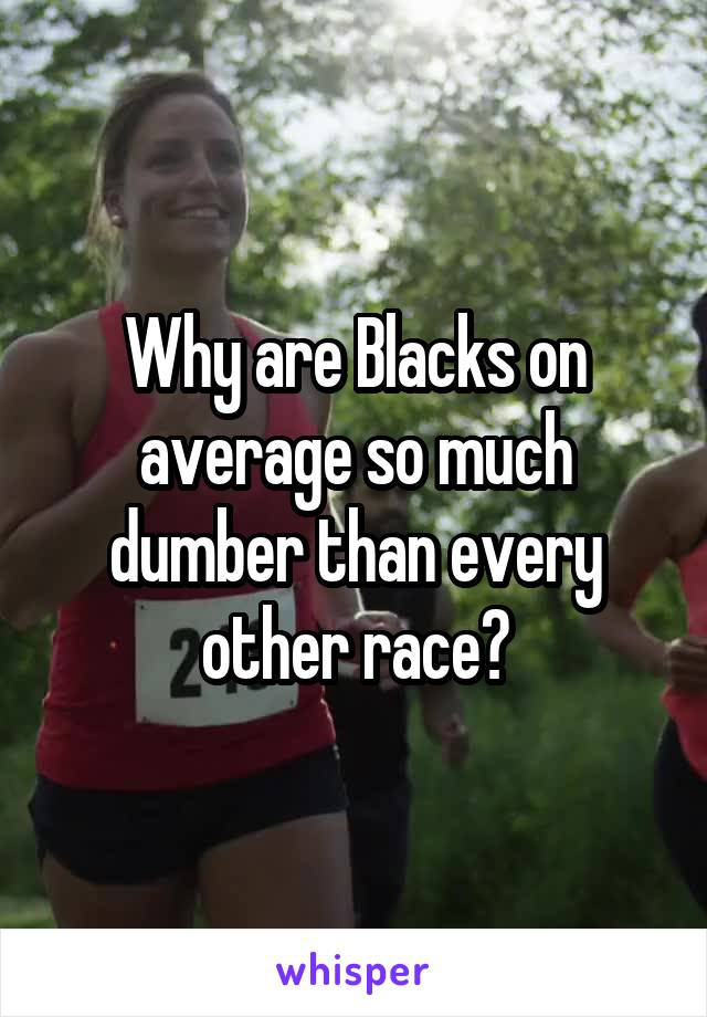 Why are Blacks on average so much dumber than every other race?