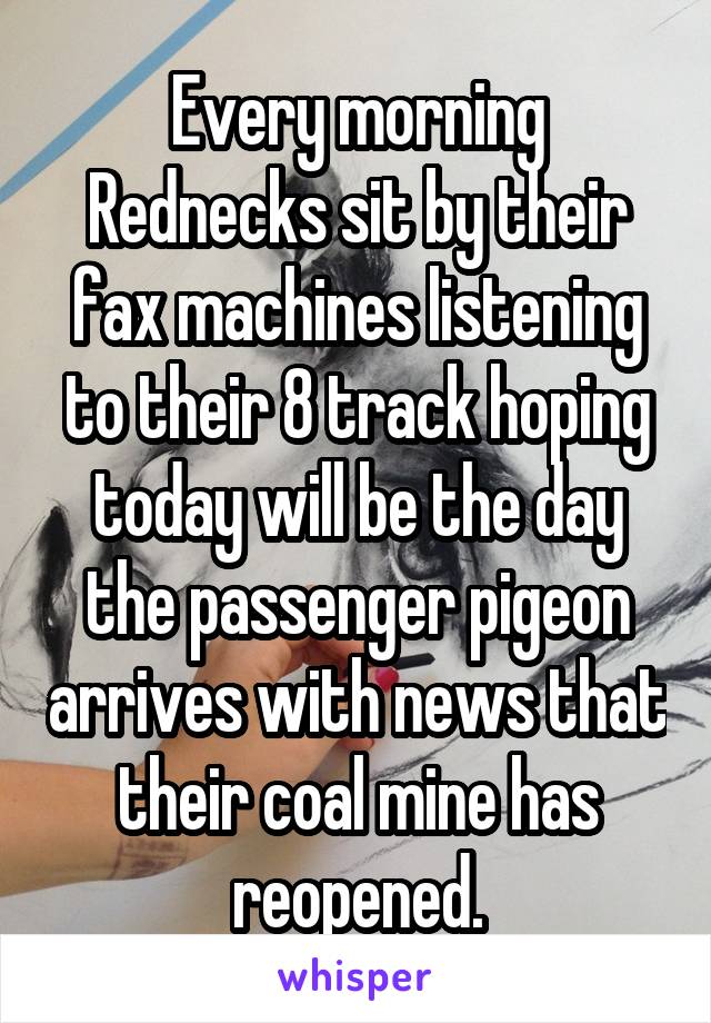 Every morning Rednecks sit by their fax machines listening to their 8 track hoping today will be the day the passenger pigeon arrives with news that their coal mine has reopened.