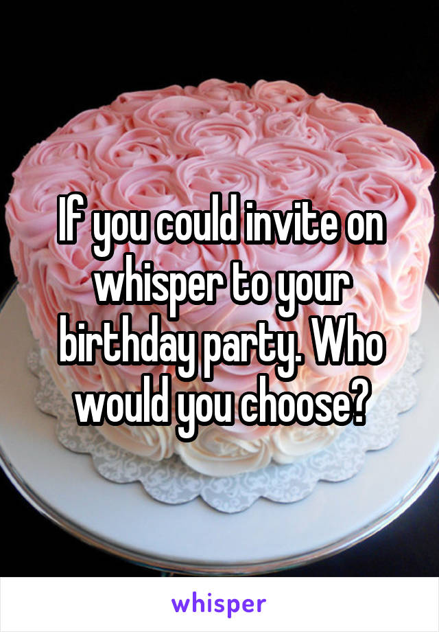 If you could invite on whisper to your birthday party. Who would you choose?