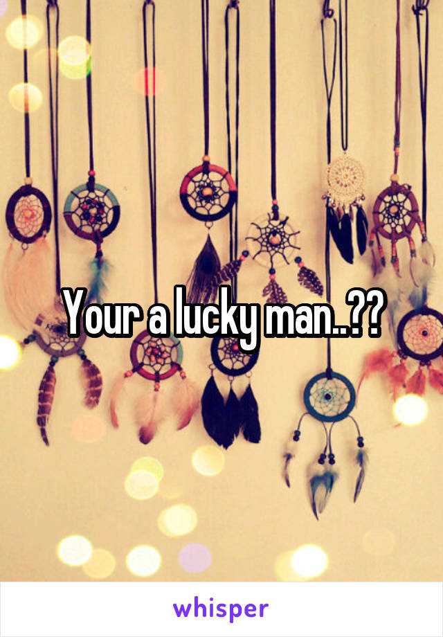 Your a lucky man..??