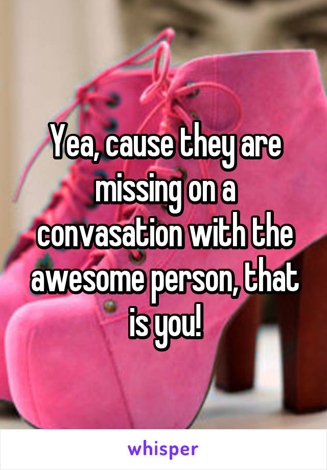 Yea, cause they are missing on a convasation with the awesome person, that is you!