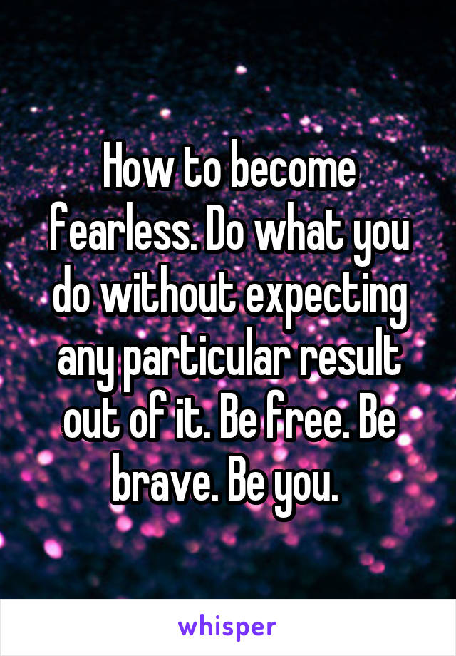 How to become fearless. Do what you do without expecting any particular result out of it. Be free. Be brave. Be you. 