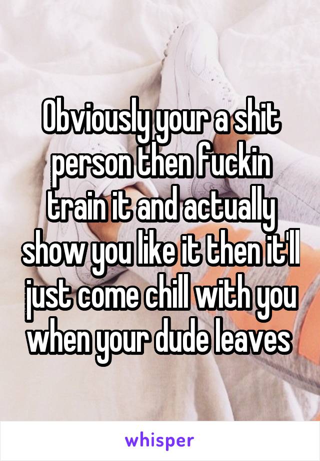 Obviously your a shit person then fuckin train it and actually show you like it then it'll just come chill with you when your dude leaves 