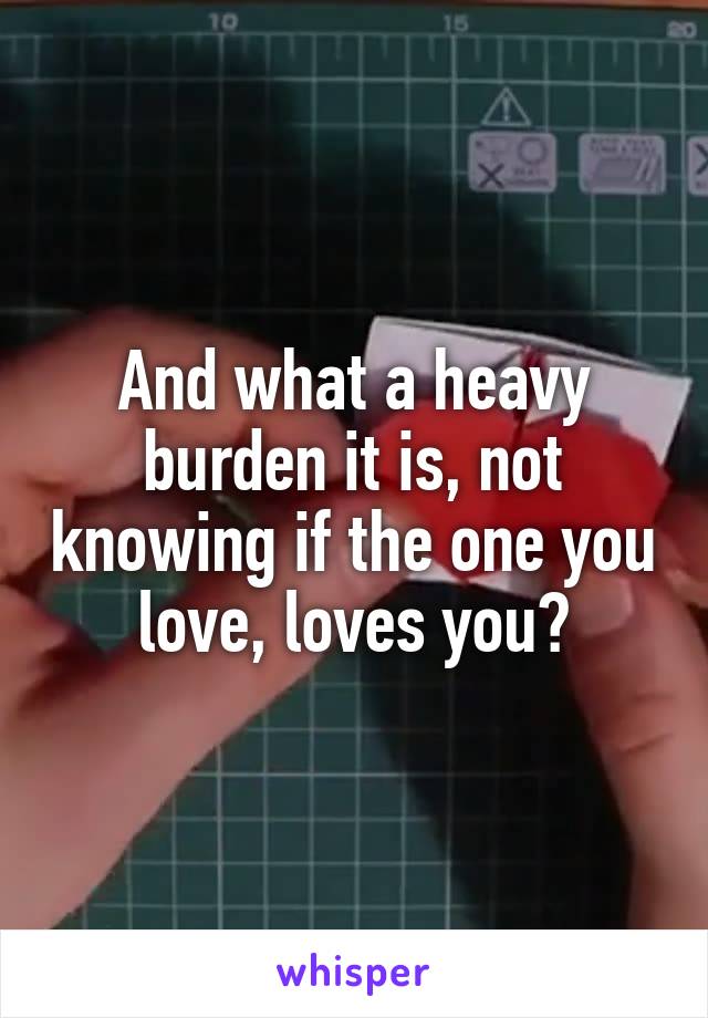 And what a heavy burden it is, not knowing if the one you love, loves you?