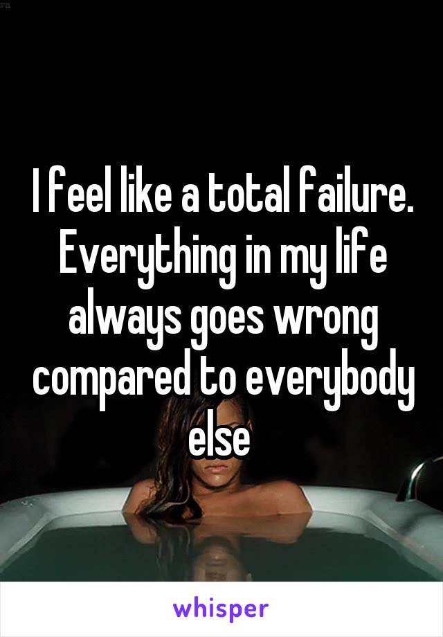 I feel like a total failure. Everything in my life always goes wrong compared to everybody else 