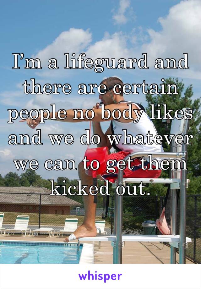 I’m a lifeguard and there are certain people no body likes and we do whatever we can to get them kicked out.