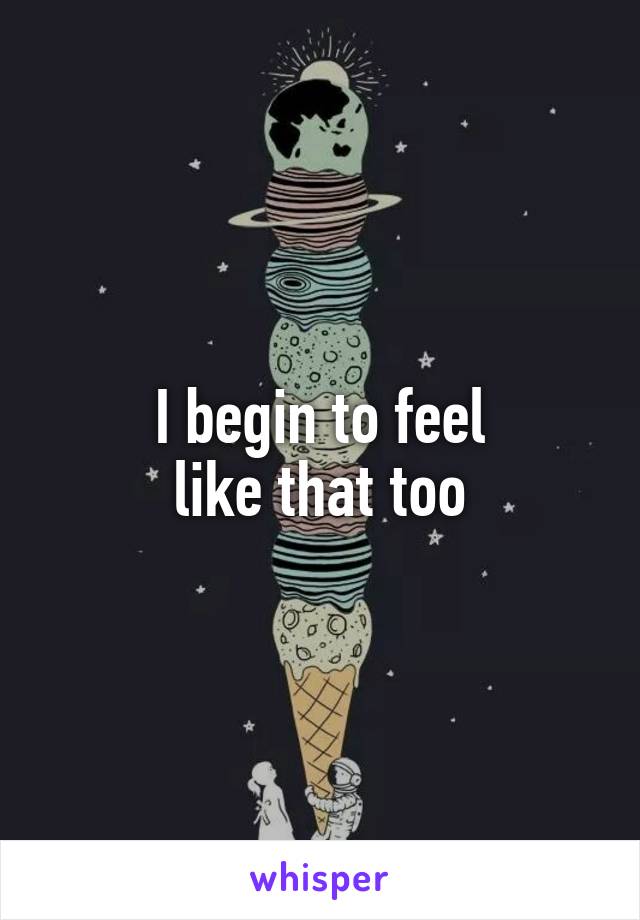 I begin to feel
like that too
