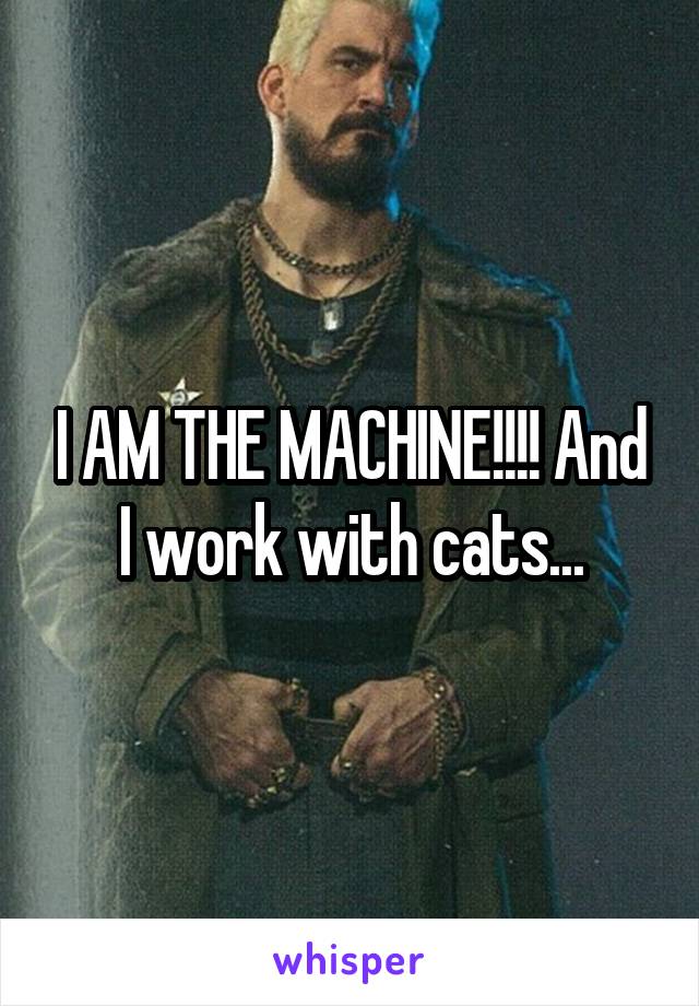I AM THE MACHINE!!!! And I work with cats...