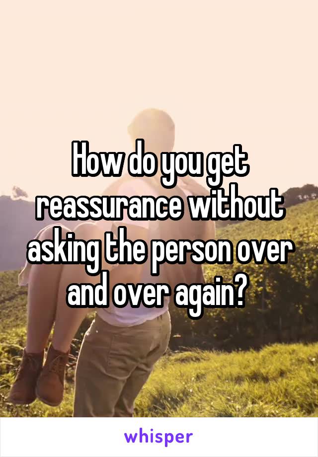How do you get reassurance without asking the person over and over again? 