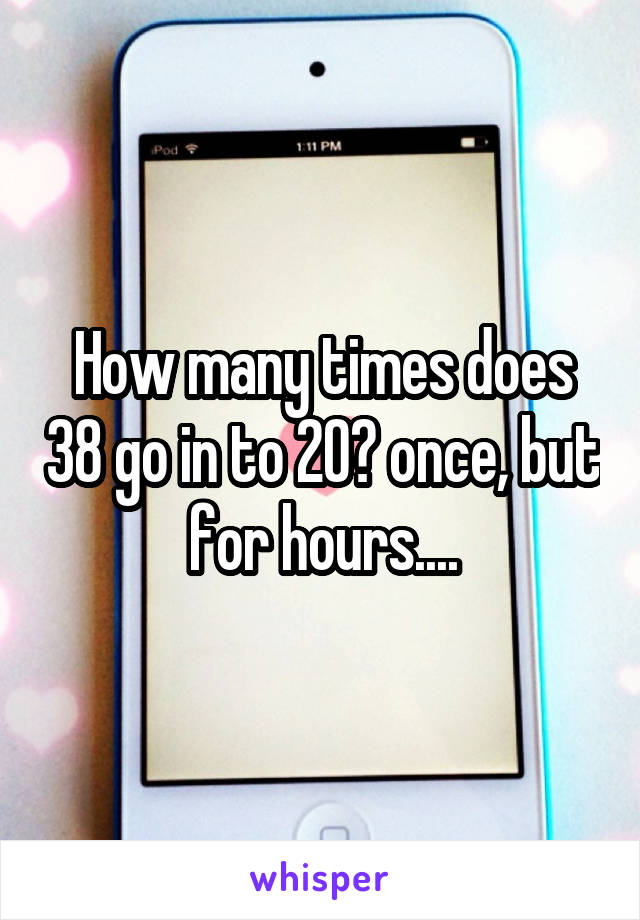 How many times does 38 go in to 20? once, but for hours....