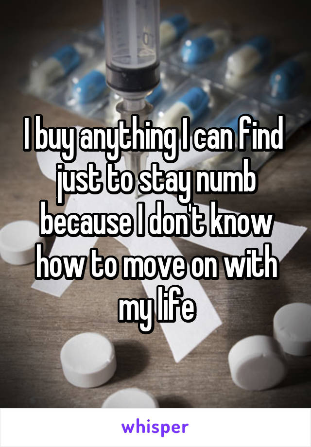 I buy anything I can find  just to stay numb because I don't know how to move on with my life
