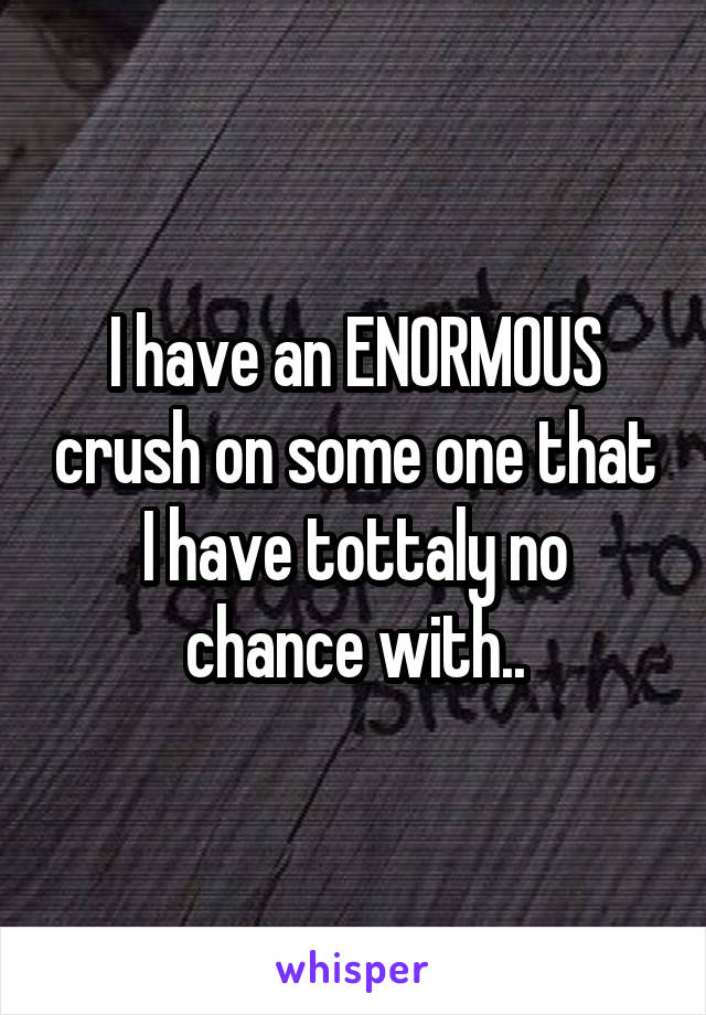 I have an ENORMOUS crush on some one that I have tottaly no chance with..