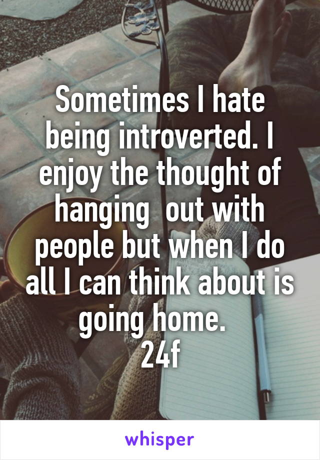 Sometimes I hate being introverted. I enjoy the thought of hanging  out with people but when I do all I can think about is going home.  
24f