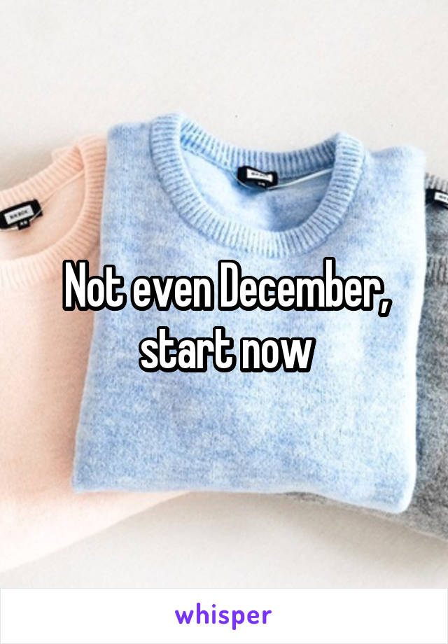 Not even December, start now