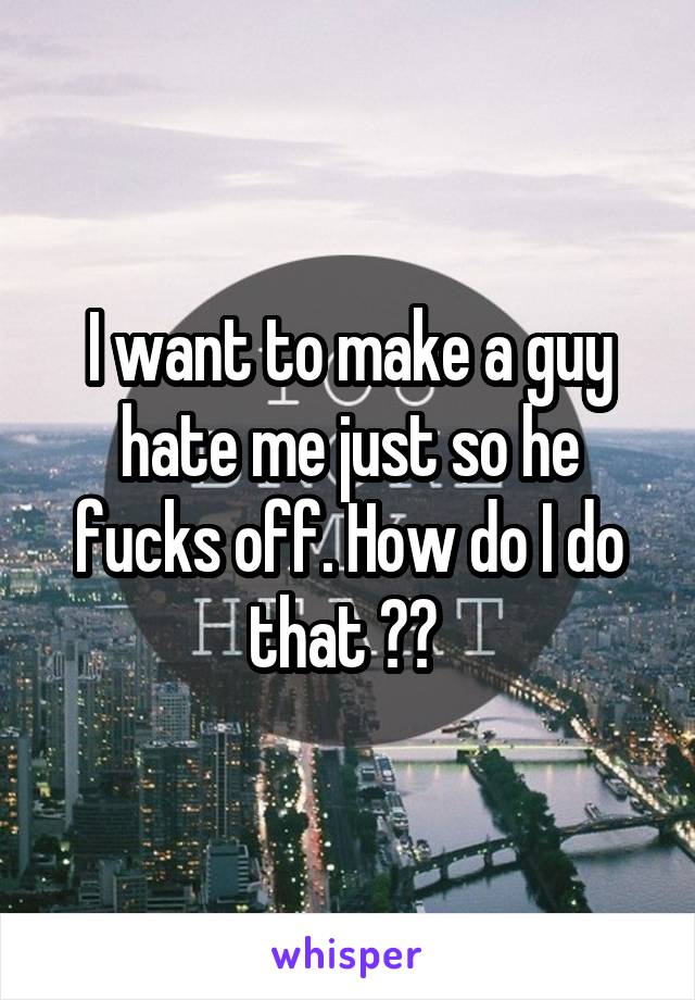 I want to make a guy hate me just so he fucks off. How do I do that ?? 