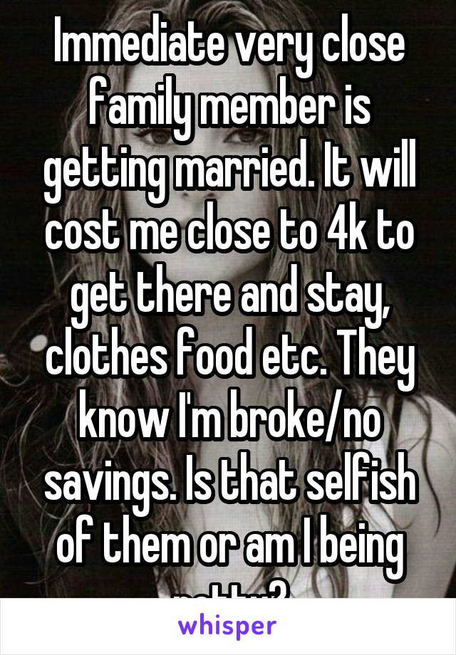 Immediate very close family member is getting married. It will cost me close to 4k to get there and stay, clothes food etc. They know I'm broke/no savings. Is that selfish of them or am I being petty?