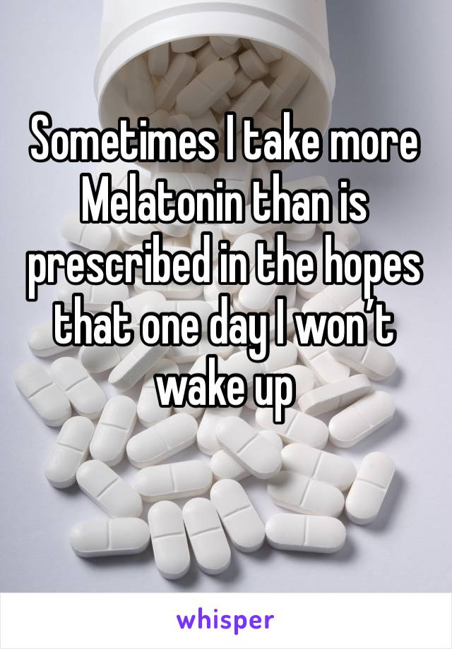 Sometimes I take more Melatonin than is prescribed in the hopes that one day I won’t wake up