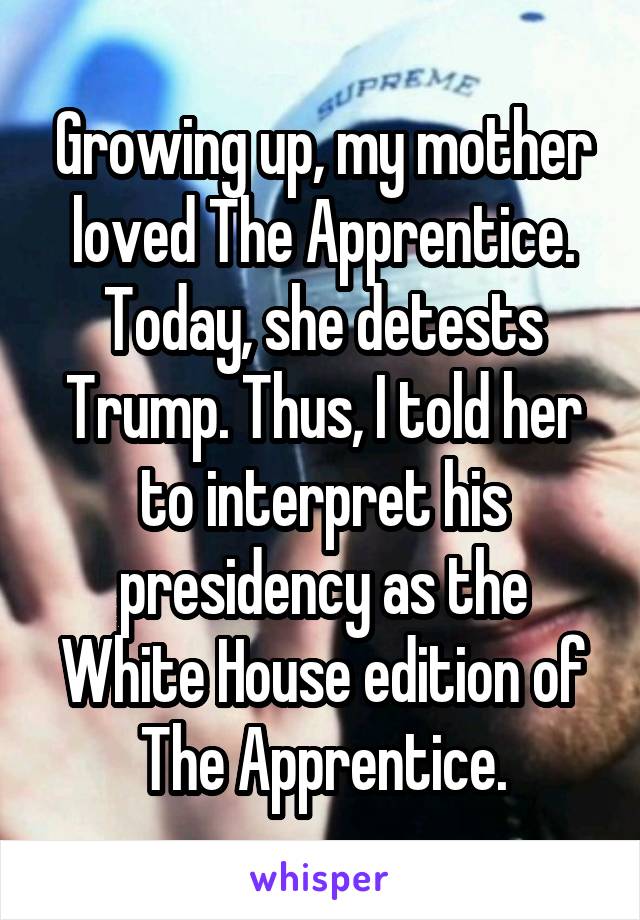 Growing up, my mother loved The Apprentice. Today, she detests Trump. Thus, I told her to interpret his presidency as the White House edition of The Apprentice.