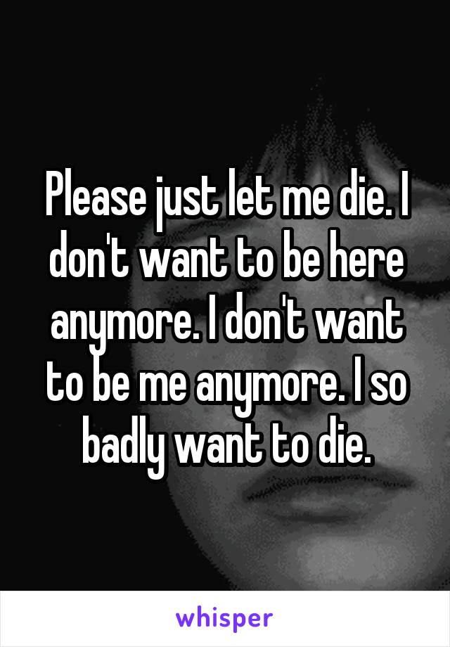Please just let me die. I don't want to be here anymore. I don't want to be me anymore. I so badly want to die.
