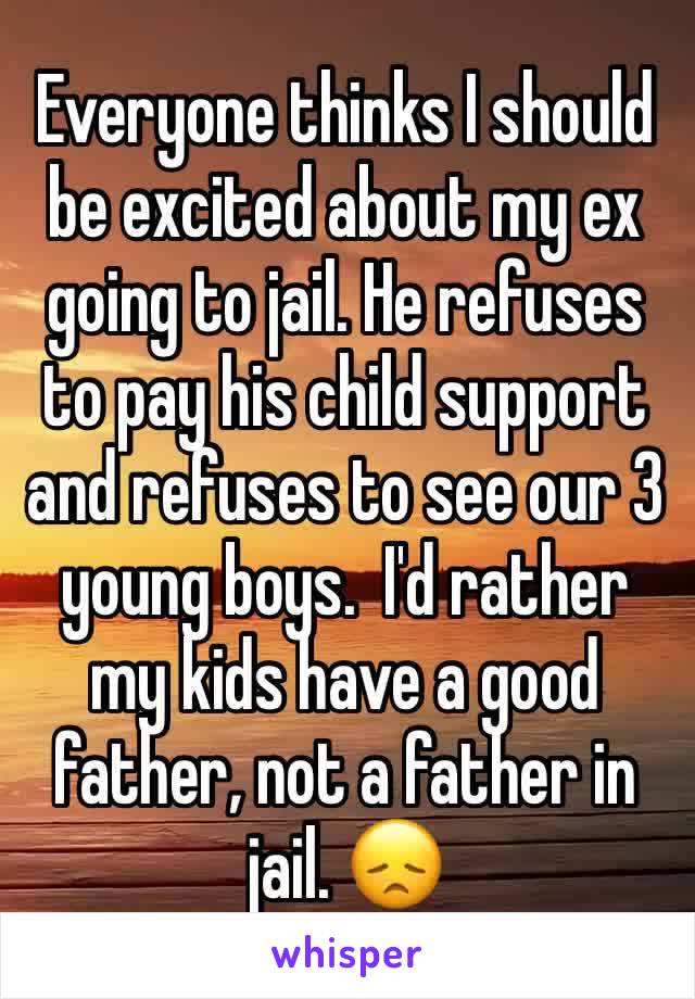 Everyone thinks I should be excited about my ex going to jail. He refuses to pay his child support and refuses to see our 3 young boys.  I'd rather my kids have a good father, not a father in jail. ðŸ˜ž