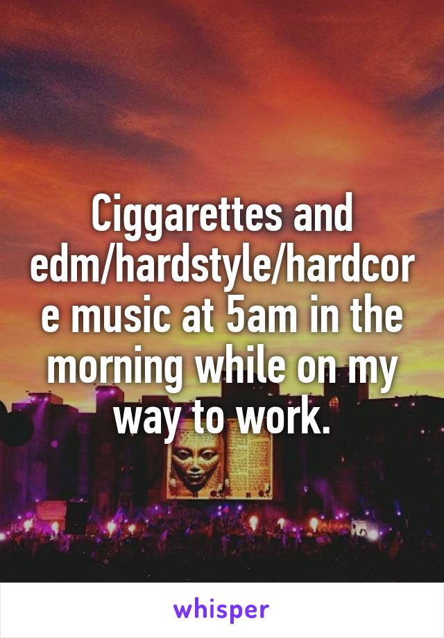Ciggarettes and edm/hardstyle/hardcore music at 5am in the morning while on my way to work.