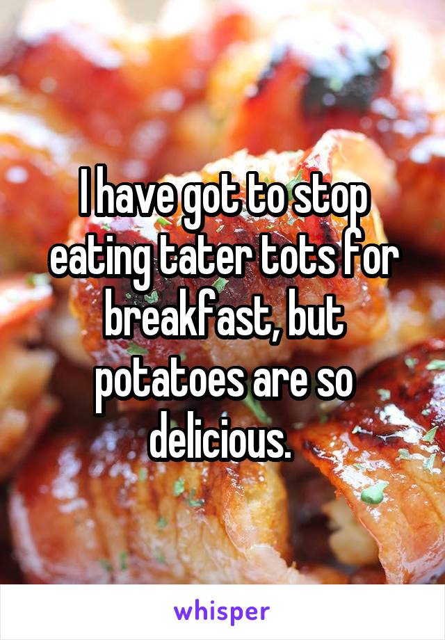 I have got to stop eating tater tots for breakfast, but potatoes are so delicious. 