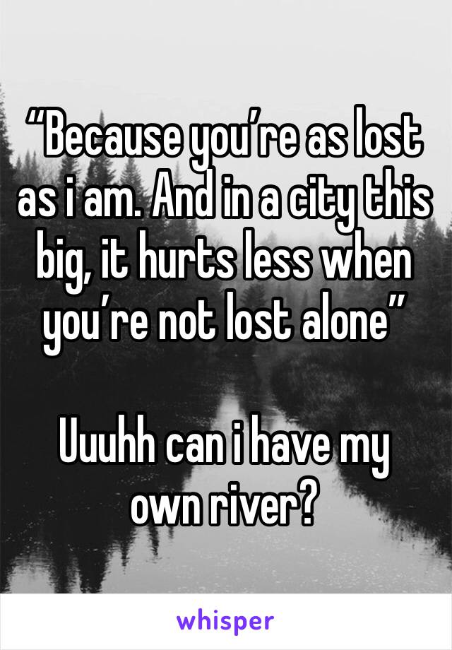“Because you’re as lost as i am. And in a city this big, it hurts less when you’re not lost alone”

Uuuhh can i have my own river?