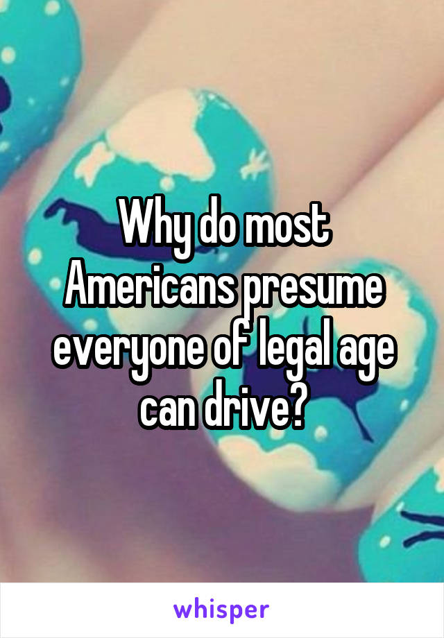 Why do most Americans presume everyone of legal age can drive?