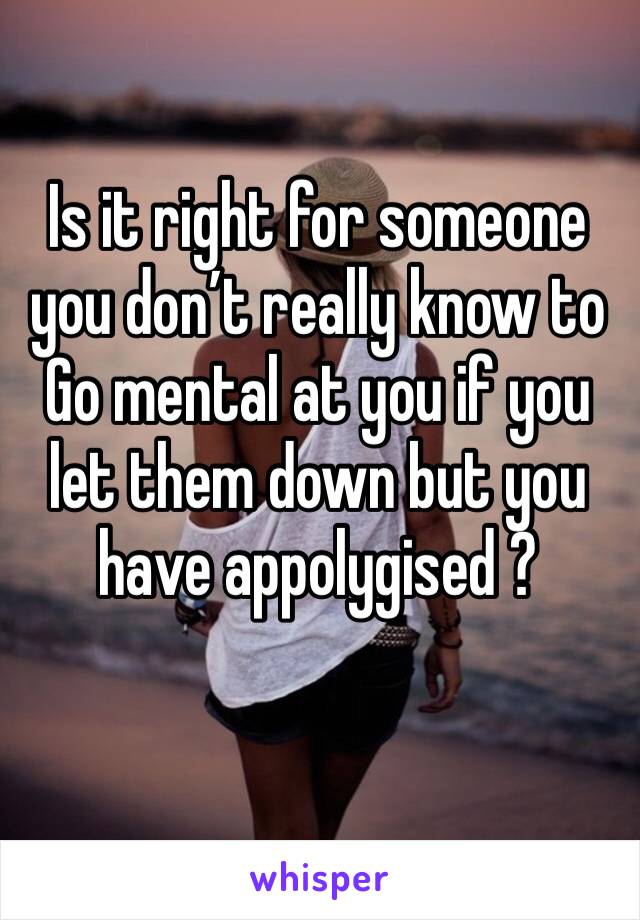 Is it right for someone you don’t really know to Go mental at you if you let them down but you have appolygised ?