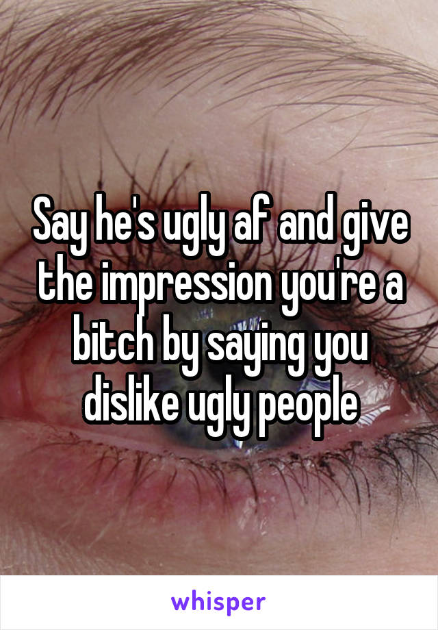 Say he's ugly af and give the impression you're a bitch by saying you dislike ugly people