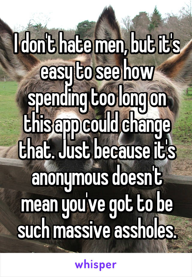 I don't hate men, but it's easy to see how spending too long on this app could change that. Just because it's anonymous doesn't mean you've got to be such massive assholes.