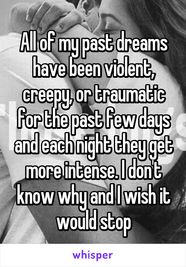 All of my past dreams have been violent, creepy, or traumatic for the past few days and each night they get more intense. I don't know why and I wish it would stop