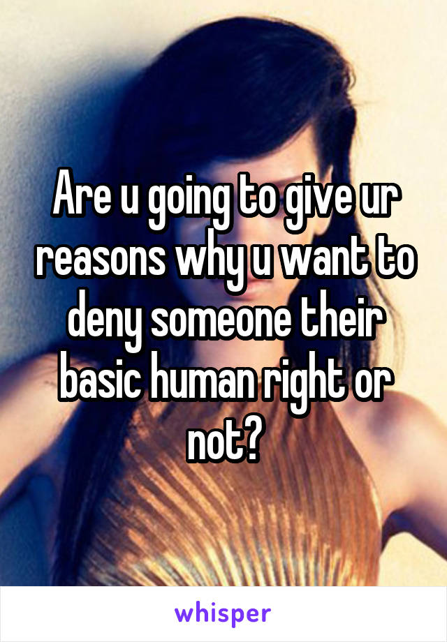 Are u going to give ur reasons why u want to deny someone their basic human right or not?