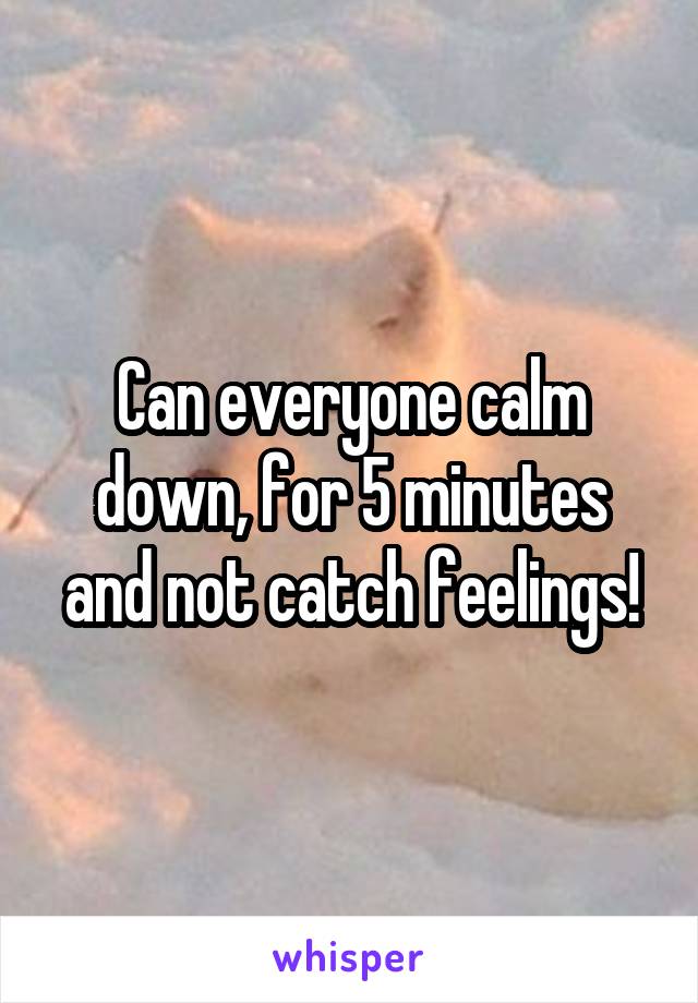 Can everyone calm down, for 5 minutes and not catch feelings!