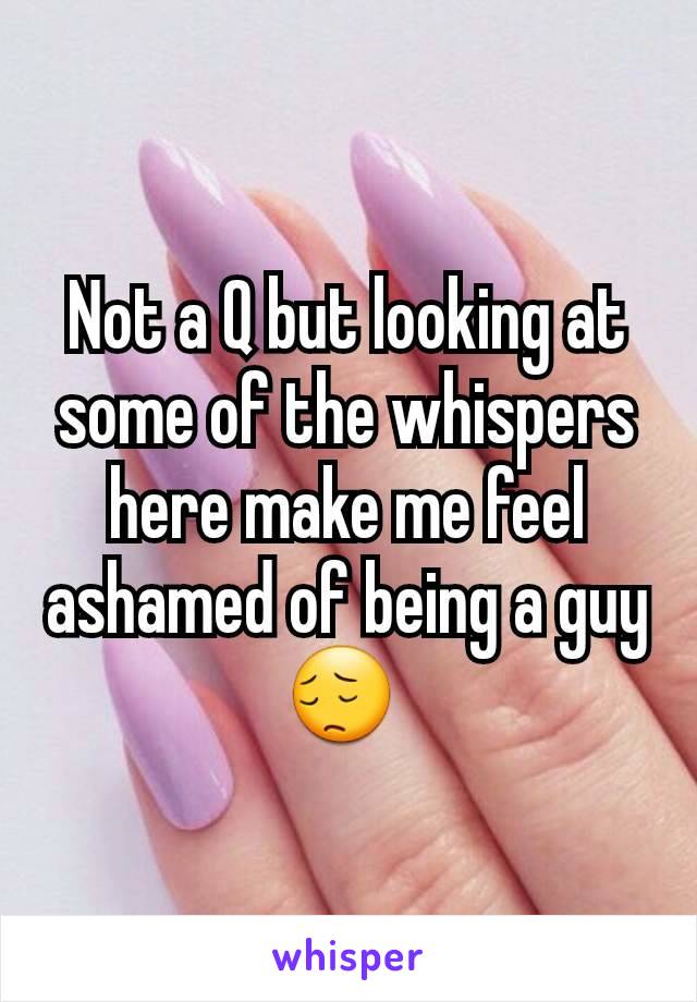 Not a Q but looking at some of the whispers here make me feel ashamed of being a guy😔 