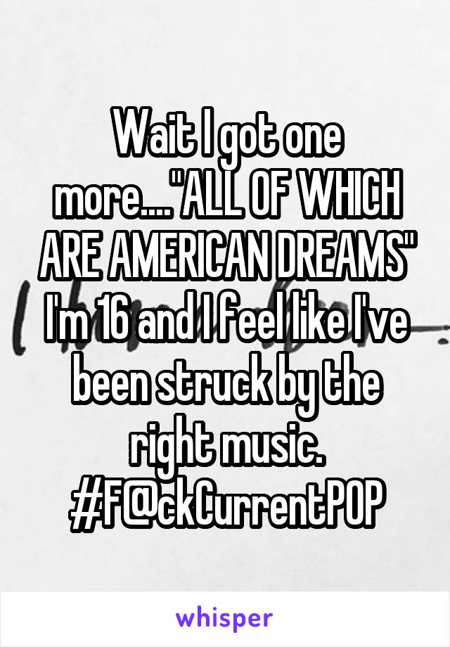 Wait I got one more...."ALL OF WHICH ARE AMERICAN DREAMS"
I'm 16 and I feel like I've been struck by the right music. #F@ckCurrentPOP